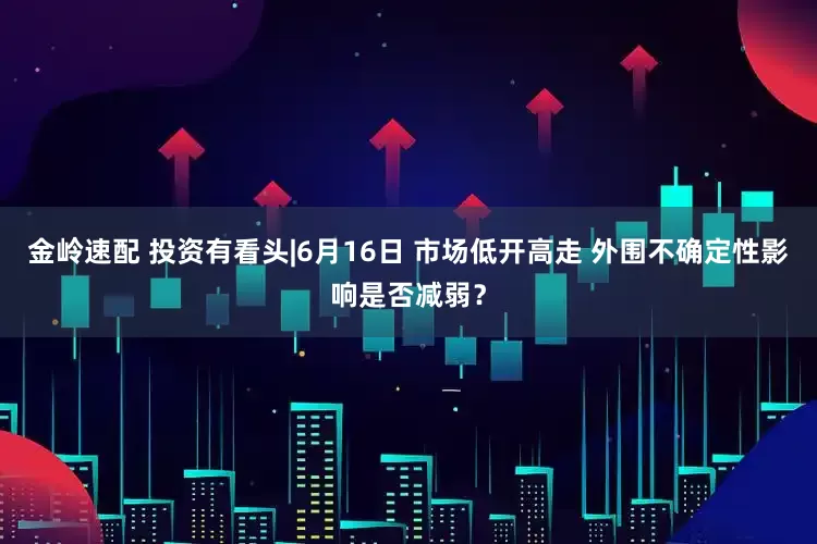 金岭速配 投资有看头|6月16日 市场低开高走 外围不确定性影响是否减弱?