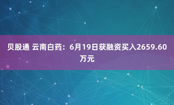贝股通 云南白药：6月19日获融资买入2659.60万元