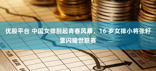 优股平台 中国女排刮起青春风暴，16 岁女排小将张籽萱闪耀世联赛