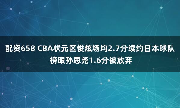 配资658 CBA状元区俊炫场均2.7分续约日本球队 榜眼孙思尧1.6分被放弃
