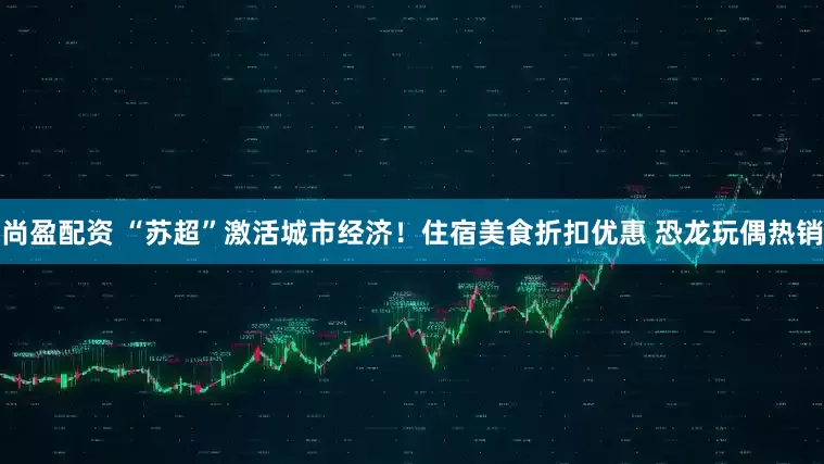 尚盈配资 “苏超”激活城市经济！住宿美食折扣优惠 恐龙玩偶热销