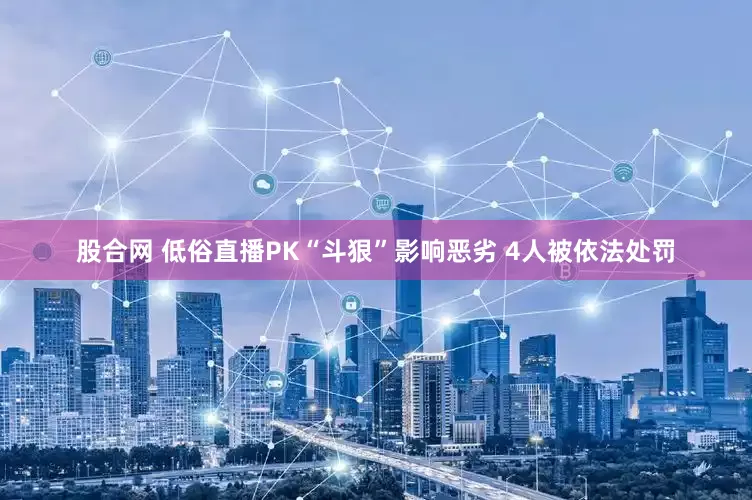 股合网 低俗直播PK“斗狠”影响恶劣 4人被依法处罚