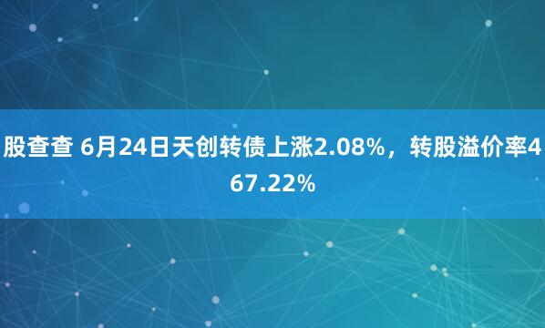 股查查 6月24日天创转债上涨2.08%，转股溢价率467.22%