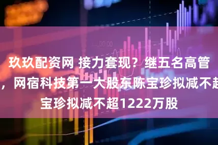 玖玖配资网 接力套现？继五名高管组团减持后，网宿科技第一大股东陈宝珍拟减不超1222万股