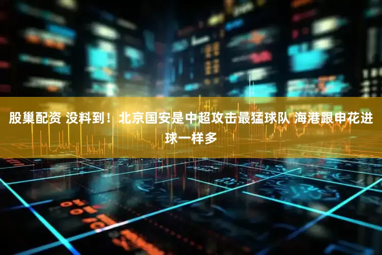 股巢配资 没料到！北京国安是中超攻击最猛球队 海港跟申花进球一样多