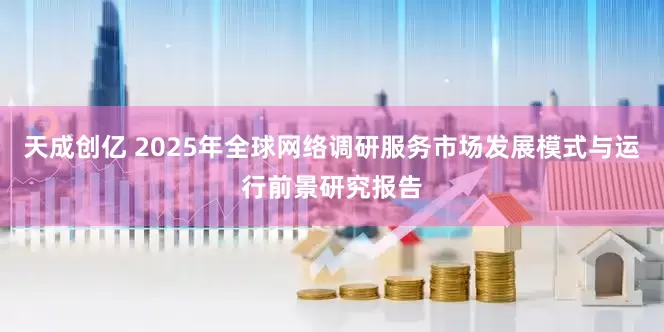 天成创亿 2025年全球网络调研服务市场发展模式与运行前景研究报告