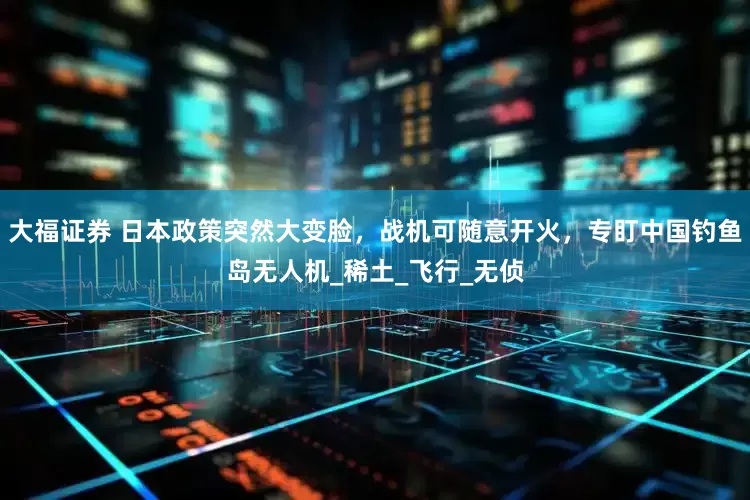 大福证券 日本政策突然大变脸，战机可随意开火，专盯中国钓鱼岛无人机_稀土_飞行_无侦