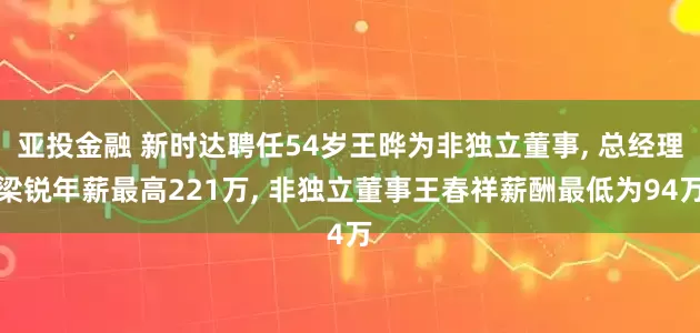 亚投金融 新时达聘任54岁王晔为非独立董事, 总经理梁锐年薪最高221万, 非独立董事王春祥薪酬最低为94万