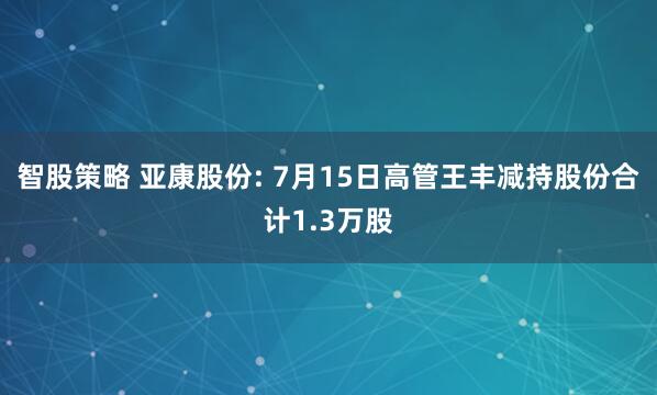 智股策略 亚康股份: 7月15日高管王丰减持股份合计1.3万股
