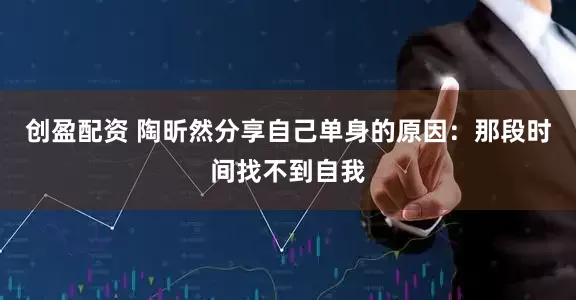 创盈配资 陶昕然分享自己单身的原因：那段时间找不到自我