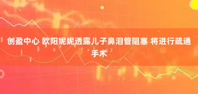 创盈中心 欧阳妮妮透露儿子鼻泪管阻塞 将进行疏通手术