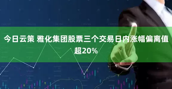 今日云策 雅化集团股票三个交易日内涨幅偏离值超20%