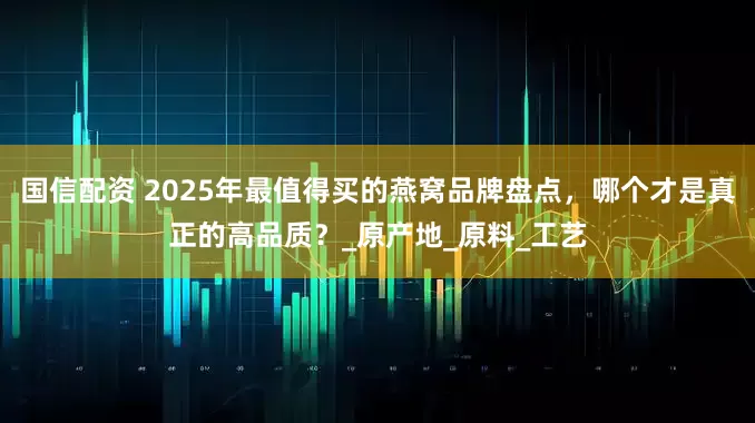 国信配资 2025年最值得买的燕窝品牌盘点，哪个才是真正的高品质？_原产地_原料_工艺