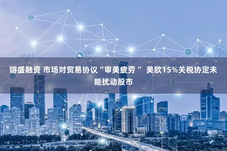镕盛融资 市场对贸易协议“审美疲劳“  美欧15%关税协定未能扰动股市