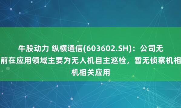 牛股动力 纵横通信(603602.SH)：公司无人机目前在应用领域主要为无人机自主巡检，暂无侦察机相关应用