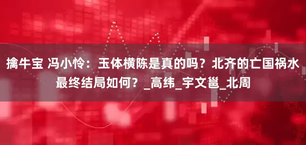 擒牛宝 冯小怜：玉体横陈是真的吗？北齐的亡国祸水最终结局如何？_高纬_宇文邕_北周