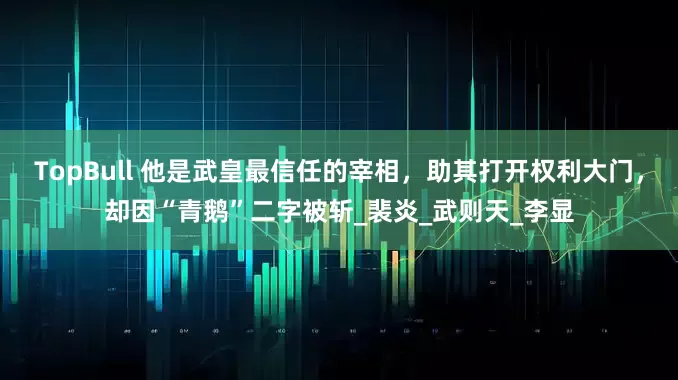 TopBull 他是武皇最信任的宰相，助其打开权利大门，却因“青鹅”二字被斩_裴炎_武则天_李显