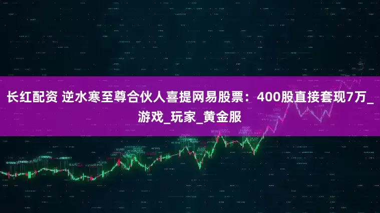 长红配资 逆水寒至尊合伙人喜提网易股票：400股直接套现7万_游戏_玩家_黄金服