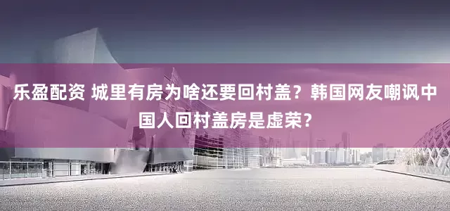 乐盈配资 城里有房为啥还要回村盖？韩国网友嘲讽中国人回村盖房是虚荣？