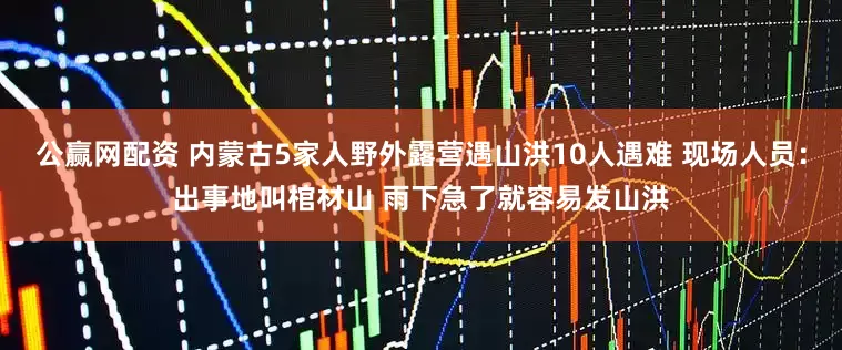 公赢网配资 内蒙古5家人野外露营遇山洪10人遇难 现场人员：出事地叫棺材山 雨下急了就容易发山洪