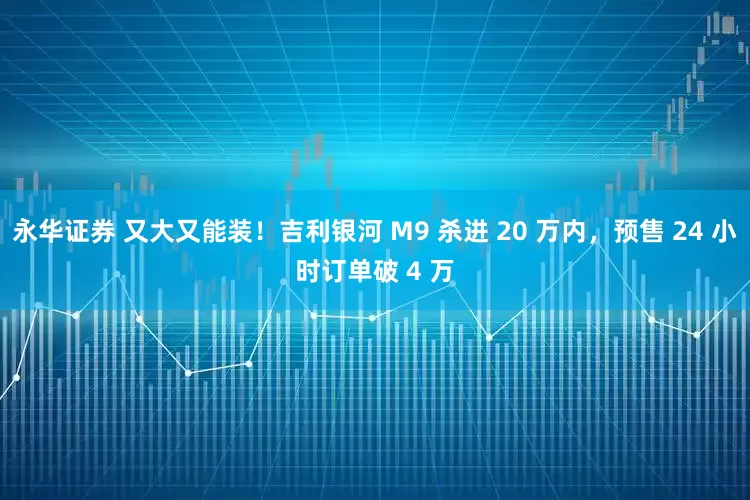 永华证券 又大又能装！吉利银河 M9 杀进 20 万内，预售 24 小时订单破 4 万