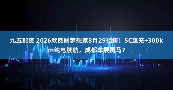 九五配资 2026款岚图梦想家8月29预售！5C超充+300km纯电续航，成都车展黑马？