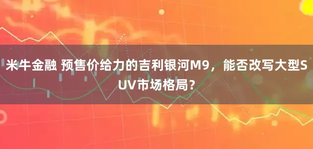 米牛金融 预售价给力的吉利银河M9，能否改写大型SUV市场格局？