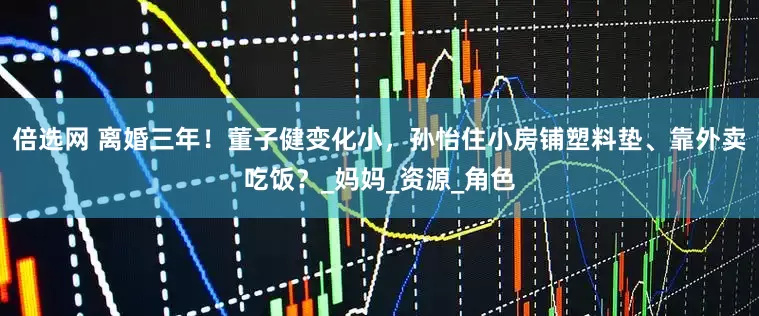 倍选网 离婚三年！董子健变化小，孙怡住小房铺塑料垫、靠外卖吃饭？_妈妈_资源_角色