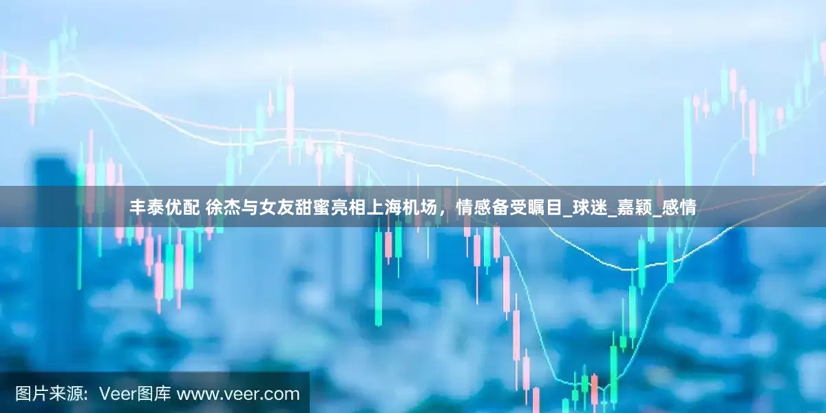 丰泰优配 徐杰与女友甜蜜亮相上海机场，情感备受瞩目_球迷_嘉颖_感情