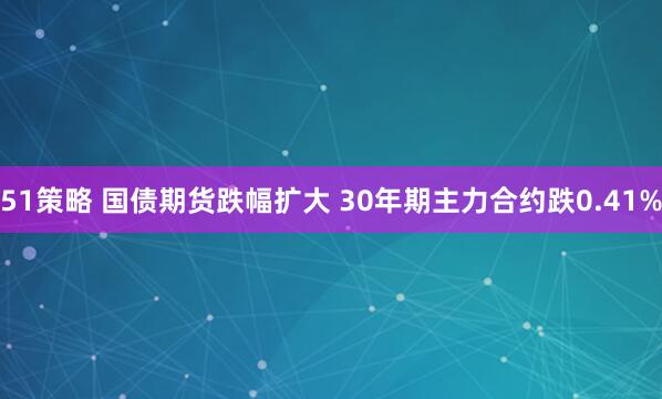 51策略 国债期货跌幅扩大 30年期主力合约跌0.41%
