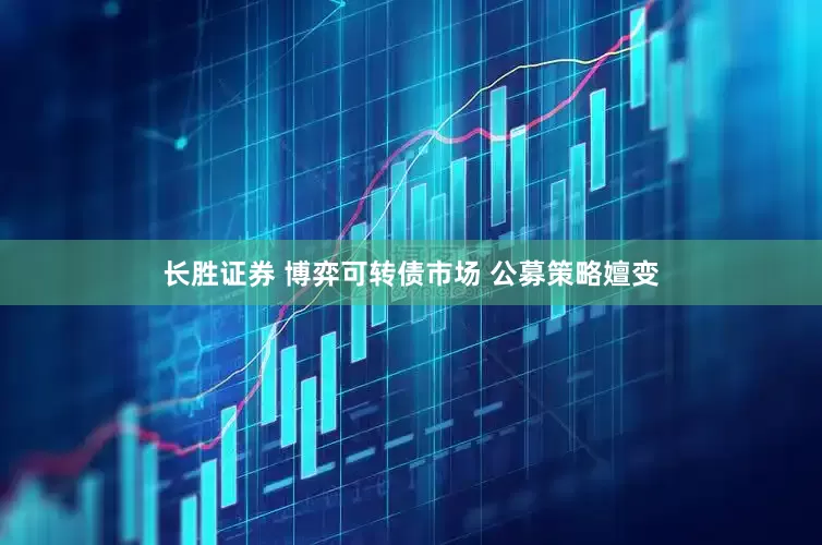 长胜证券 博弈可转债市场 公募策略嬗变