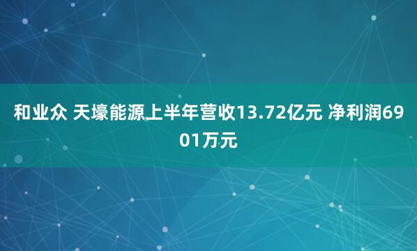 和业众 天壕能源上半年营收13.72亿元 净利润6901万元