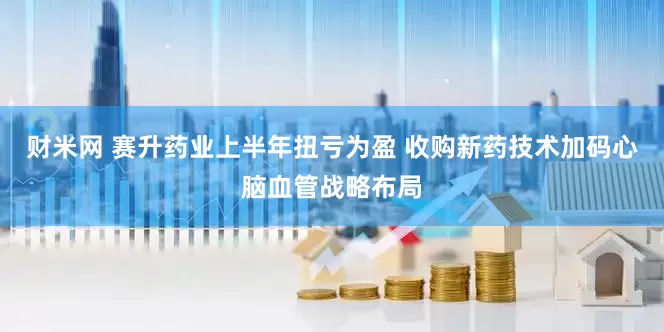 财米网 赛升药业上半年扭亏为盈 收购新药技术加码心脑血管战略布局