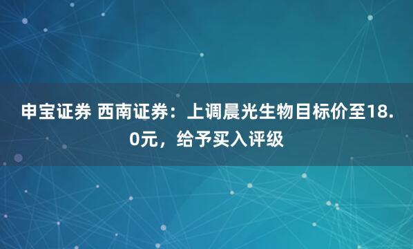 申宝证券 西南证券：上调晨光生物目标价至18.0元，给予买入评级