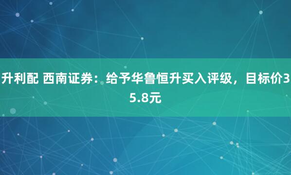 升利配 西南证券：给予华鲁恒升买入评级，目标价35.8元
