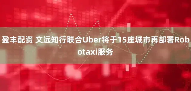 盈丰配资 文远知行联合Uber将于15座城市再部署Robotaxi服务