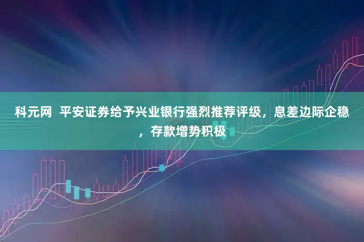 科元网  平安证券给予兴业银行强烈推荐评级，息差边际企稳，存款增势积极