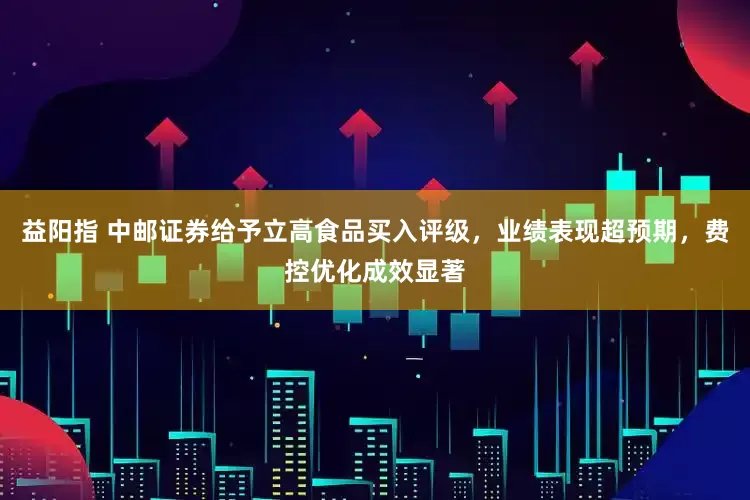 益阳指 中邮证券给予立高食品买入评级，业绩表现超预期，费控优化成效显著