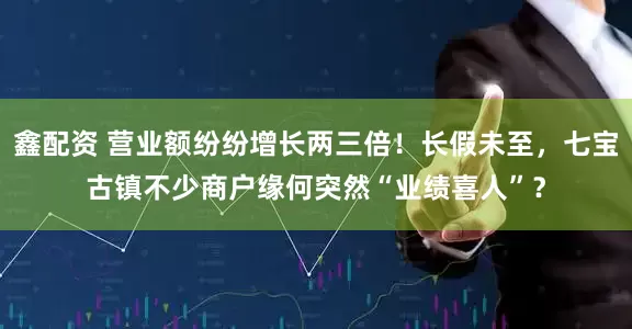 鑫配资 营业额纷纷增长两三倍！长假未至，七宝古镇不少商户缘何突然“业绩喜人”？