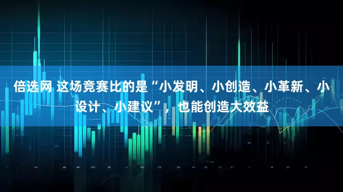 倍选网 这场竞赛比的是“小发明、小创造、小革新、小设计、小建议”，也能创造大效益