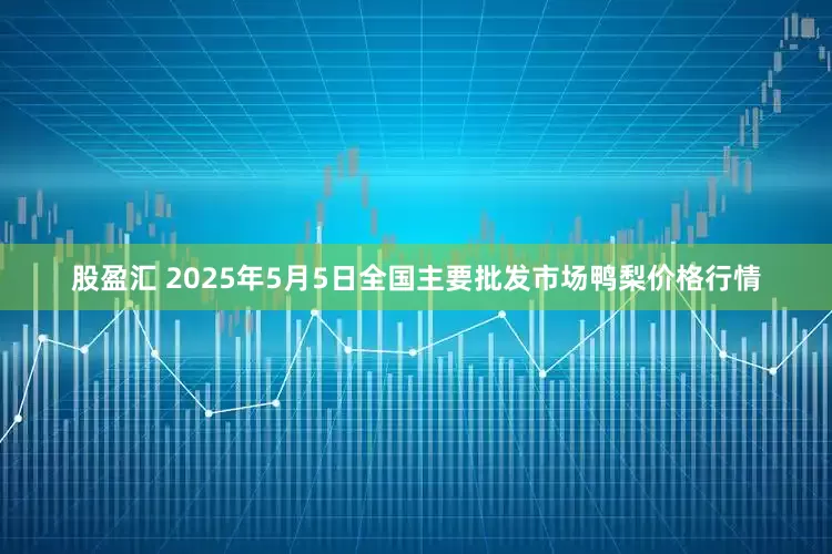 股盈汇 2025年5月5日全国主要批发市场鸭梨价格行情