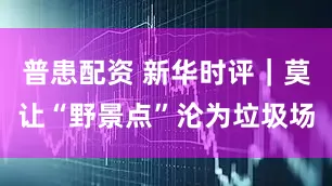 普患配资 新华时评|莫让“野景点”沦为垃圾场