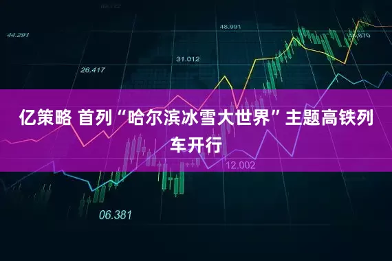 亿策略 首列“哈尔滨冰雪大世界”主题高铁列车开行