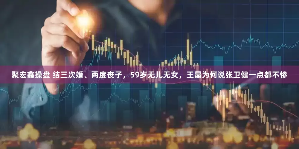 聚宏鑫操盘 结三次婚、两度丧子,59岁无儿无女,王晶为何说张卫健一点都不惨