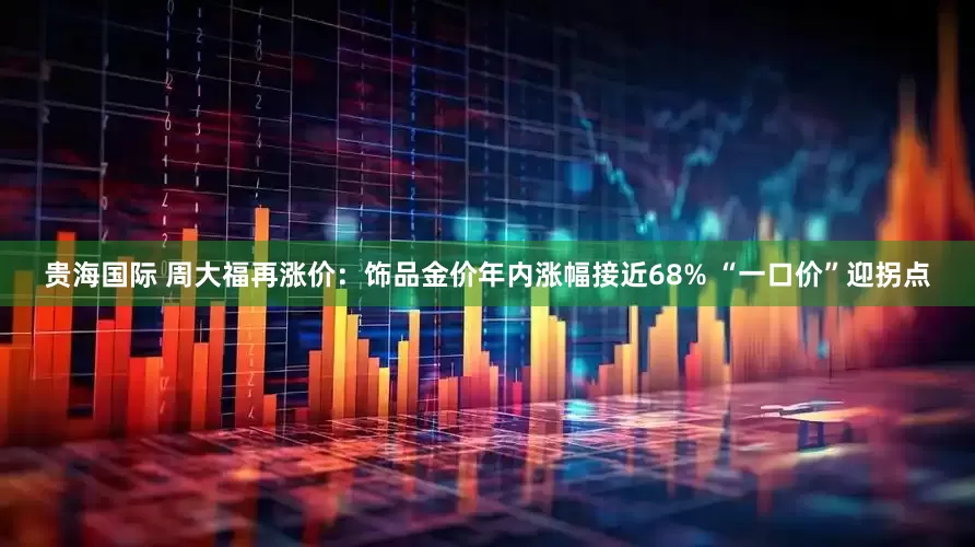 贵海国际 周大福再涨价:饰品金价年内涨幅接近68% “一口价”迎拐点