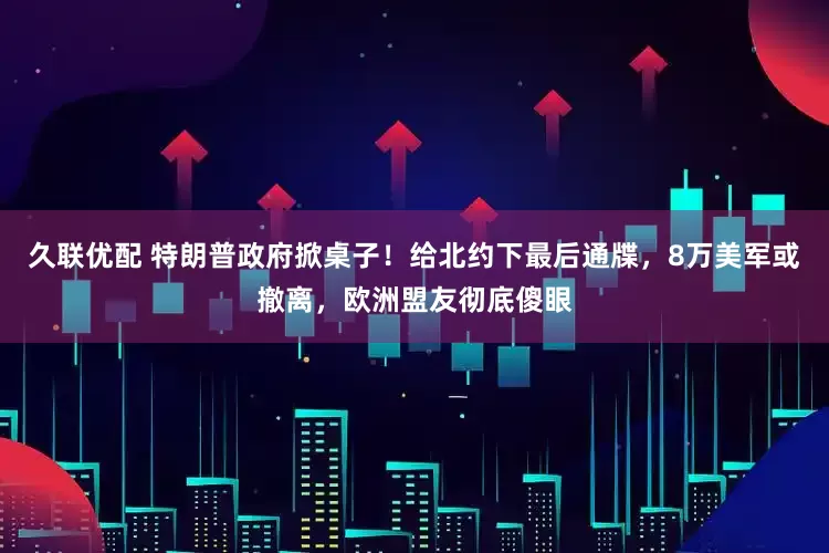 久联优配 特朗普政府掀桌子！给北约下最后通牒，8万美军或撤离，欧洲盟友彻底傻眼